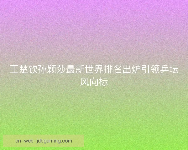王楚钦孙颖莎最新世界排名出炉引领乒坛风向标