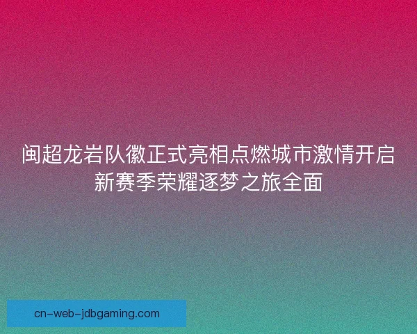 闽超龙岩队徽正式亮相点燃城市激情开启新赛季荣耀逐梦之旅全面