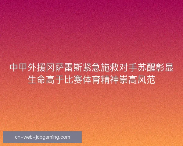 中甲外援冈萨雷斯紧急施救对手苏醒彰显生命高于比赛体育精神崇高风范