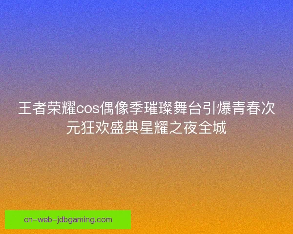 王者荣耀cos偶像季璀璨舞台引爆青春次元狂欢盛典星耀之夜全城