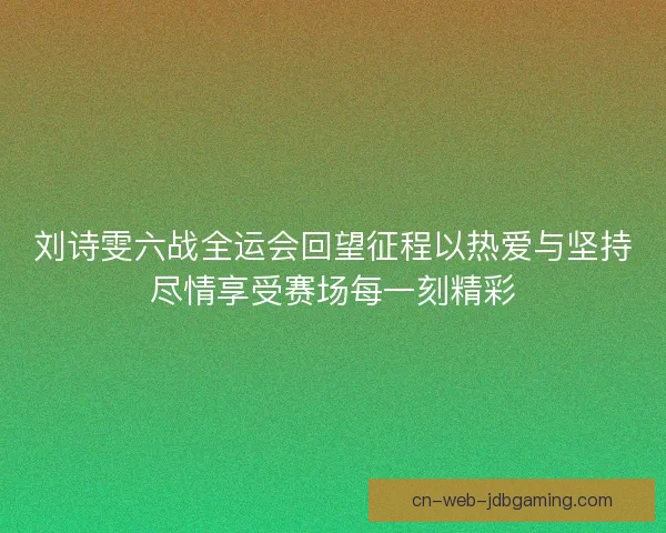 刘诗雯六战全运会回望征程以热爱与坚持尽情享受赛场每一刻精彩