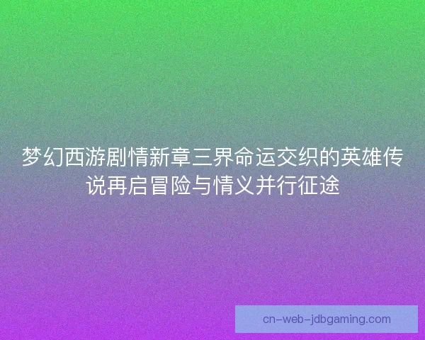 梦幻西游剧情新章三界命运交织的英雄传说再启冒险与情义并行征途