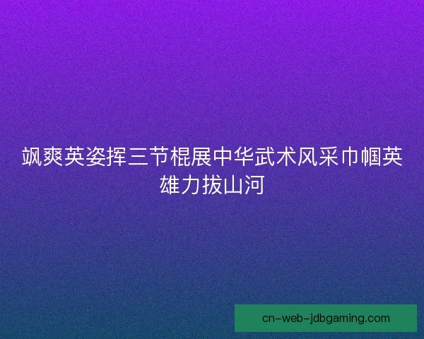 飒爽英姿挥三节棍展中华武术风采巾帼英雄力拔山河 飒爽英姿挥三节棍展中华武术风采巾帼英雄力拔山河