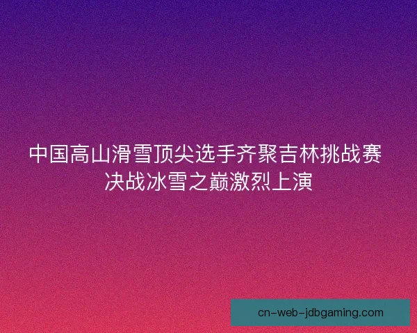 中国高山滑雪顶尖选手齐聚吉林挑战赛 决战冰雪之巅激烈上演 中国高山滑雪顶尖选手齐聚吉林挑战赛 决战冰雪之巅激烈上演
