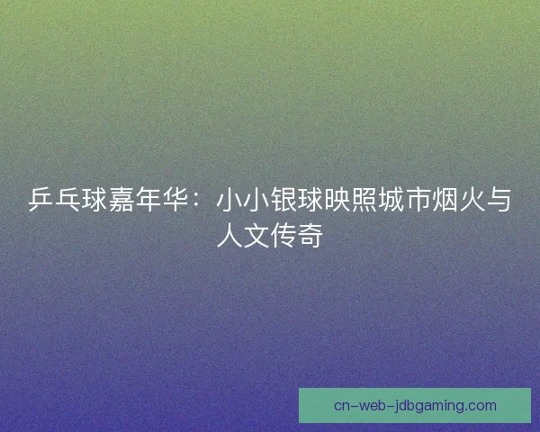 乒乓球嘉年华:小小银球映照城市烟火与人文传奇 乒乓球嘉年华:小小银球映照城市烟火与人文传奇
