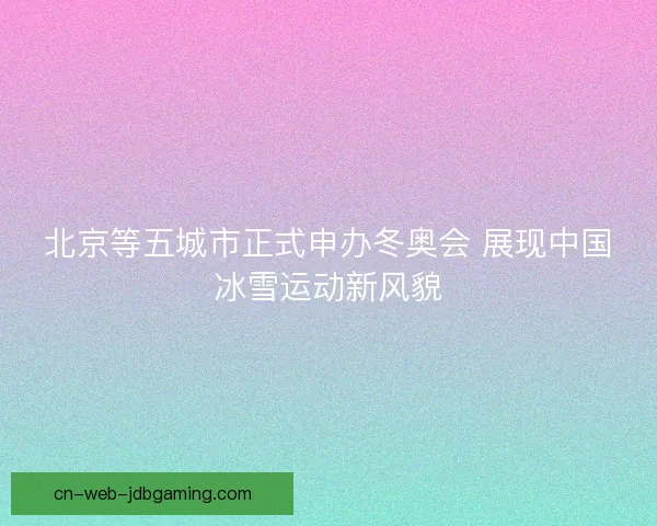 北京等五城市正式申办冬奥会 展现中国冰雪运动新风貌